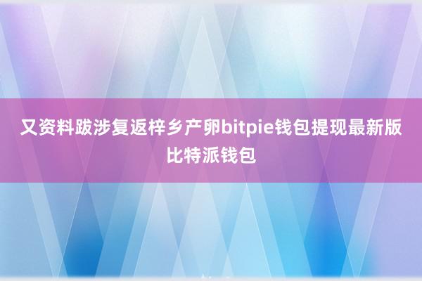 又资料跋涉复返梓乡产卵bitpie钱包提现最新版比特派钱包