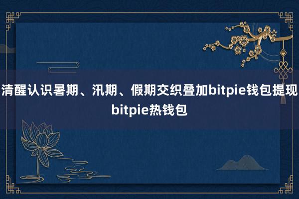 清醒认识暑期、汛期、假期交织叠加bitpie钱包提现bitpie热钱包