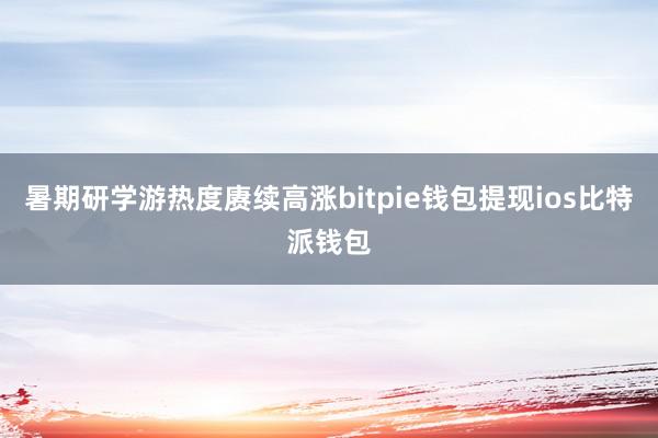 暑期研学游热度赓续高涨bitpie钱包提现ios比特派钱包