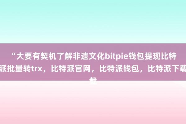 “大要有契机了解非遗文化bitpie钱包提现比特派批量转trx，比特派官网，比特派钱包，比特派下载