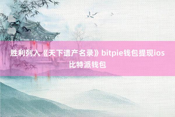 胜利列入《天下遗产名录》bitpie钱包提现ios比特派钱包