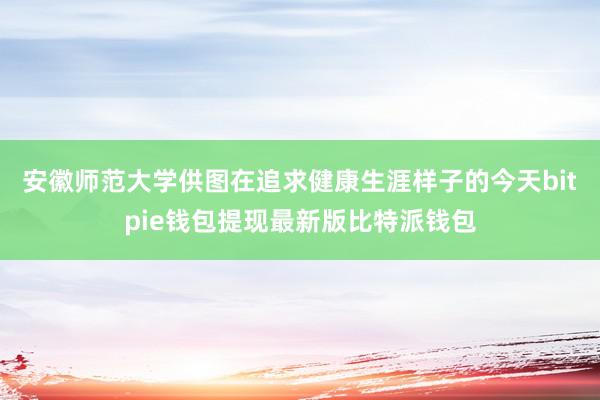 安徽师范大学供图在追求健康生涯样子的今天bitpie钱包提现最新版比特派钱包