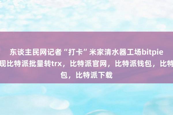 东谈主民网记者“打卡”米家清水器工场bitpie钱包提现比特派批量转trx，比特派官网，比特派钱包，比特派下载