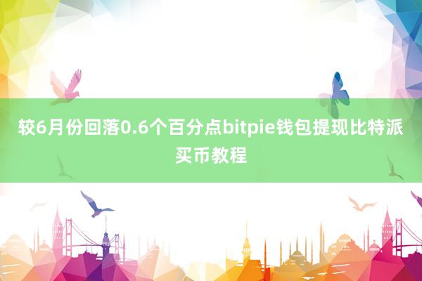 较6月份回落0.6个百分点bitpie钱包提现比特派买币教程