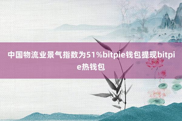 中国物流业景气指数为51%bitpie钱包提现bitpie热钱包