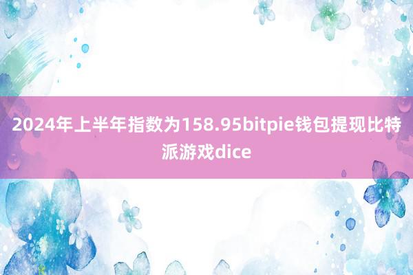 2024年上半年指数为158.95bitpie钱包提现比特派游戏dice