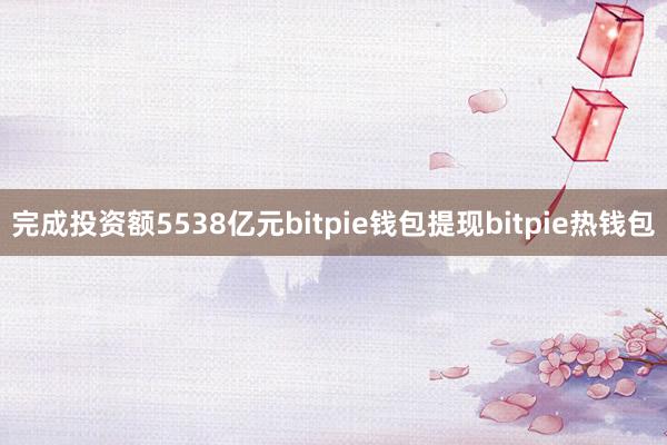 完成投资额5538亿元bitpie钱包提现bitpie热钱包