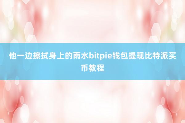 他一边擦拭身上的雨水bitpie钱包提现比特派买币教程