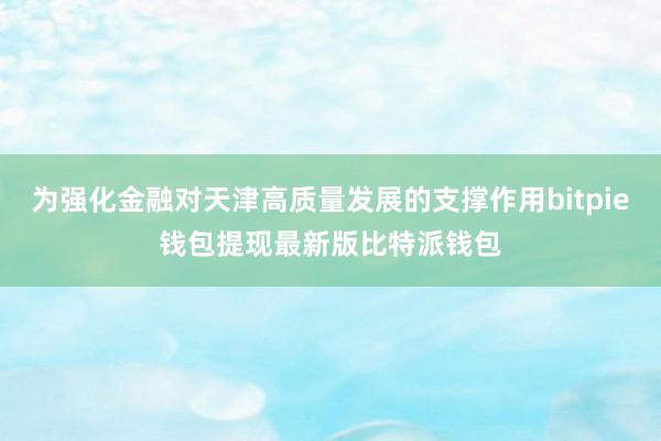 为强化金融对天津高质量发展的支撑作用bitpie钱包提现最新版比特派钱包