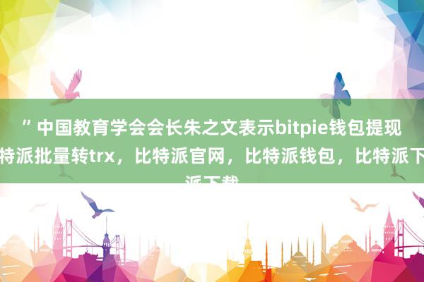 ”中国教育学会会长朱之文表示bitpie钱包提现比特派批量转trx，比特派官网，比特派钱包，比特派下载