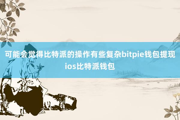 可能会觉得比特派的操作有些复杂bitpie钱包提现ios比特派钱包