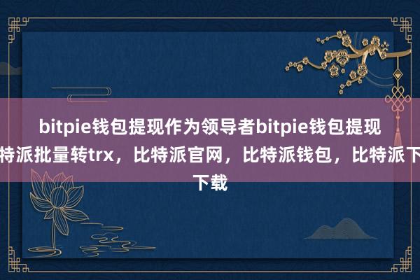 bitpie钱包提现作为领导者bitpie钱包提现比特派批量转trx，比特派官网，比特派钱包，比特派下载