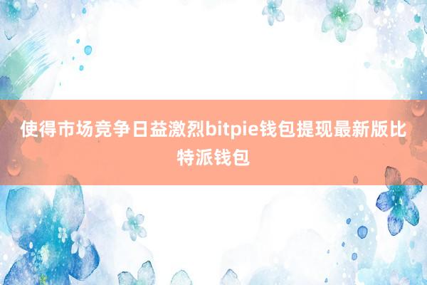 使得市场竞争日益激烈bitpie钱包提现最新版比特派钱包