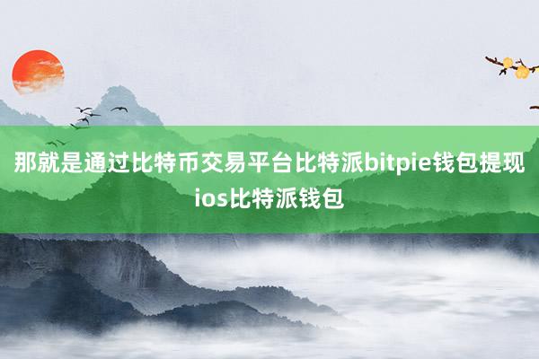 那就是通过比特币交易平台比特派bitpie钱包提现ios比特派钱包