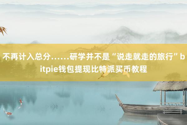 不再计入总分……研学并不是“说走就走的旅行”bitpie钱包提现比特派买币教程