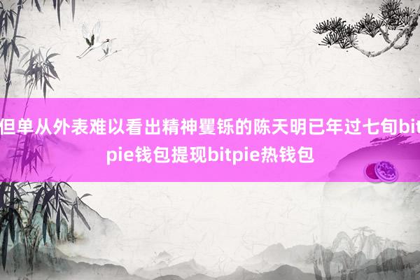 但单从外表难以看出精神矍铄的陈天明已年过七旬bitpie钱包提现bitpie热钱包