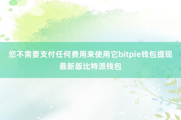 您不需要支付任何费用来使用它bitpie钱包提现最新版比特派钱包