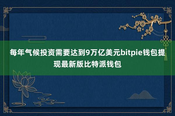 每年气候投资需要达到9万亿美元bitpie钱包提现最新版比特派钱包