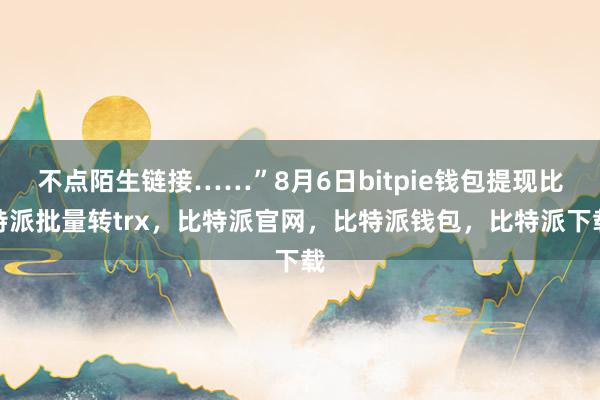 不点陌生链接……”8月6日bitpie钱包提现比特派批量转trx，比特派官网，比特派钱包，比特派下载