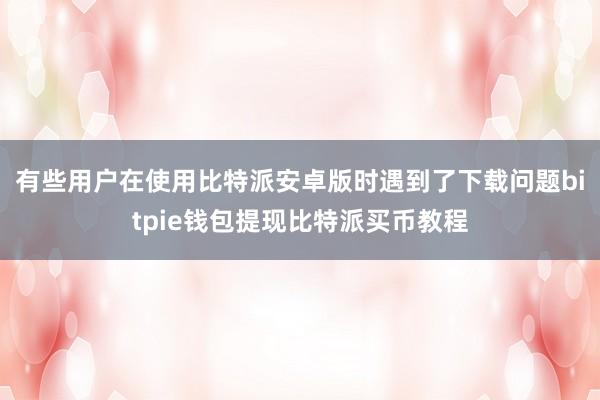 有些用户在使用比特派安卓版时遇到了下载问题bitpie钱包提现比特派买币教程