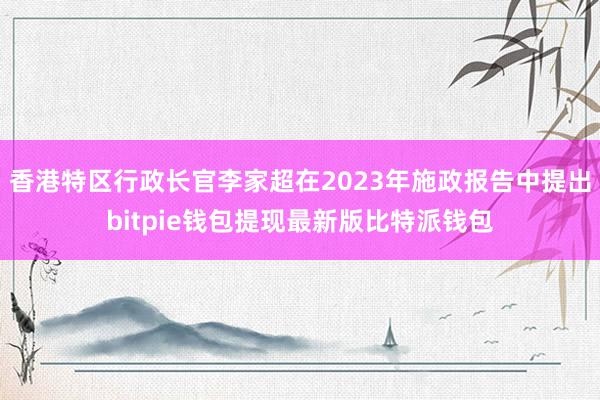 香港特区行政长官李家超在2023年施政报告中提出bitpie钱包提现最新版比特派钱包