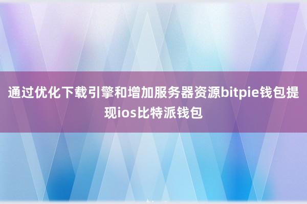 通过优化下载引擎和增加服务器资源bitpie钱包提现ios比特派钱包