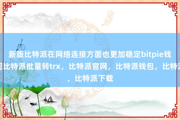 新版比特派在网络连接方面也更加稳定bitpie钱包提现比特派批量转trx，比特派官网，比特派钱包，比特派下载