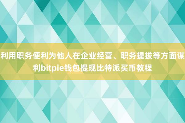 利用职务便利为他人在企业经营、职务提拔等方面谋利bitpie钱包提现比特派买币教程