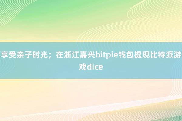 享受亲子时光；在浙江嘉兴bitpie钱包提现比特派游戏dice