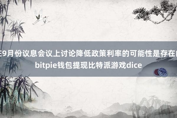 在9月份议息会议上讨论降低政策利率的可能性是存在的bitpie钱包提现比特派游戏dice