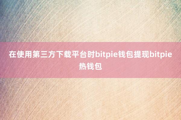 在使用第三方下载平台时bitpie钱包提现bitpie热钱包