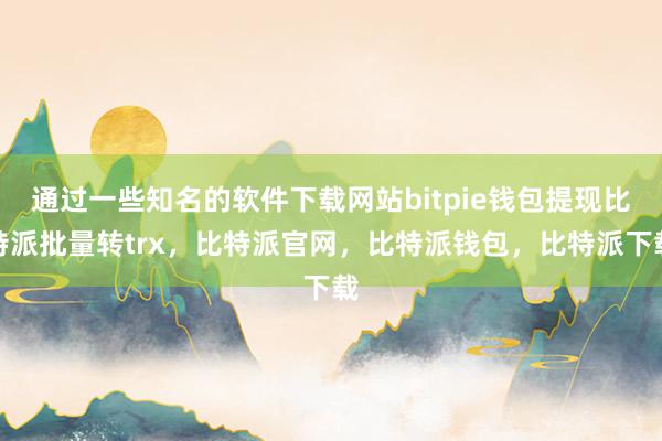 通过一些知名的软件下载网站bitpie钱包提现比特派批量转trx，比特派官网，比特派钱包，比特派下载