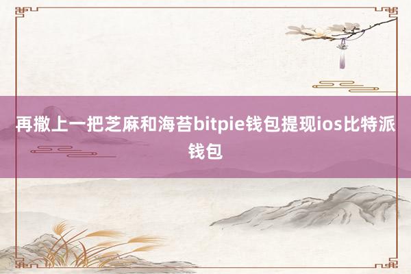 再撒上一把芝麻和海苔bitpie钱包提现ios比特派钱包