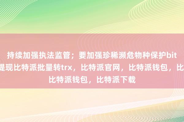 持续加强执法监管；要加强珍稀濒危物种保护bitpie钱包提现比特派批量转trx，比特派官网，比特派钱包，比特派下载