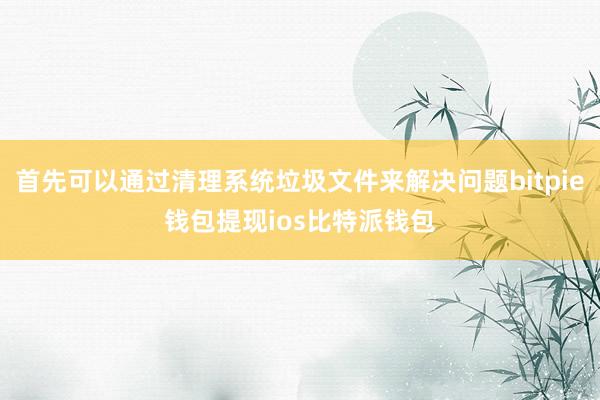 首先可以通过清理系统垃圾文件来解决问题bitpie钱包提现ios比特派钱包