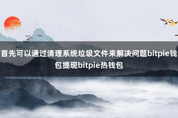 首先可以通过清理系统垃圾文件来解决问题bitpie钱包提现bitpie热钱包