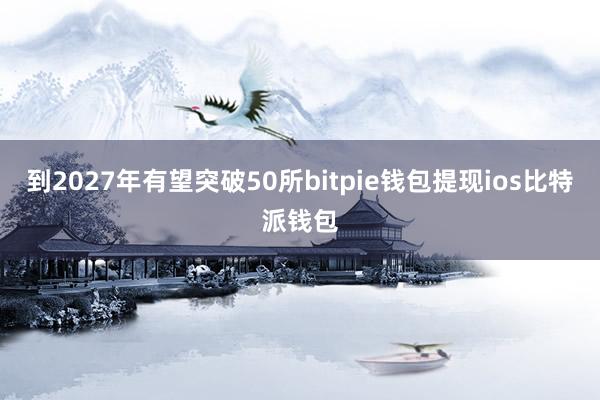 到2027年有望突破50所bitpie钱包提现ios比特派钱包