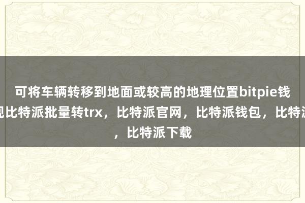 可将车辆转移到地面或较高的地理位置bitpie钱包提现比特派批量转trx，比特派官网，比特派钱包，比特派下载