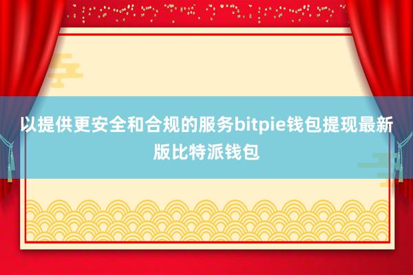 以提供更安全和合规的服务bitpie钱包提现最新版比特派钱包