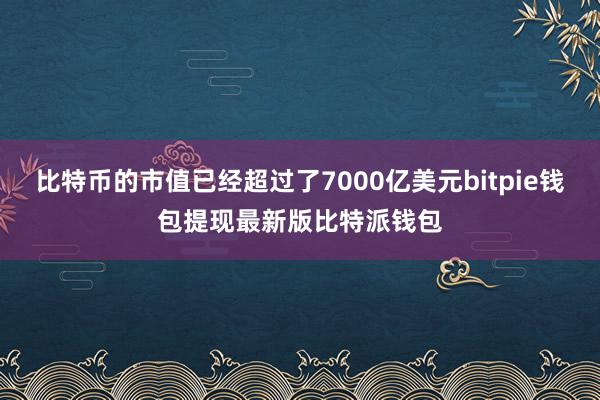 比特币的市值已经超过了7000亿美元bitpie钱包提现最新版比特派钱包