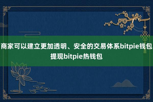 商家可以建立更加透明、安全的交易体系bitpie钱包提现bitpie热钱包