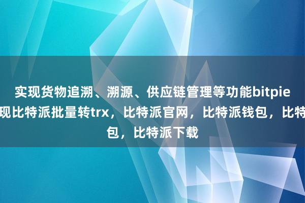 实现货物追溯、溯源、供应链管理等功能bitpie钱包提现比特派批量转trx，比特派官网，比特派钱包，比特派下载