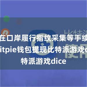 在口岸履行指纹采集等手续后bitpie钱包提现比特派游戏dice