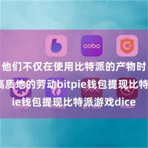 他们不仅在使用比特派的产物时体验到了高质地的劳动bitpie钱包提现比特派游戏dice